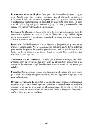 El alumnado al que va dirigida. Es un grupo donde abundan ejemplos de agre-
sión. Resulta algo más complejo conseguir que el alumnado se anime a
representar situaciones en forma de juego de roles. Si el grupo es bastante activo
y participativo probablemente la actividad en esta parte vaya bien. En caso
contrario quizás hay que prever sustituir el juego de roles por una conducción
más de tipo expositivo tomando el ejemplo dado.

Respuesta del alumnado. Tanto en la parte de poner ejemplos, como en la de
manifestar la opinión respecto a las creencias falsas sobre la agresividad, el gru-
po se muestra activo y no requiere de parte de la tutora una intervención que
anime a la participación.

Desarrollo. Es difícil concretar la situación para el juego de roles y más que se
animen a representarla. No se ha conseguido realizarlo como forma didáctica
para abordar las pautas de agresión, pensamientos. Incluso refiriéndose a la si-
tuación de forma expositiva fue costoso llegar a concretar los pensamientos que
sostienen la pauta agresiva.

Adecuación de los materiales. La ficha guión donde se trabajan las falsas
creencias sobre la agresividad fue útil y clara de utilizar. Con anterioridad a su
entrega se les comentó y leyó los diferentes aspectos sobre los que tenían que
debatir.

Duración. Dos sesiones de tutoría. Conviene que se advierta de ello en su inicio
procurando señalar que la segunda sesión se retomará siguiendo el ejemplo utili-
zado en la primera.

Otras observaciones. La actividad se desarrolla en dos sesiones. En la primera
sesión se elige la situación de agresión, se realiza el juego de roles, se analiza la
situación y por grupos se debaten las ideas erróneas en torno a la agresión. La
segunda sesión se informa sobre los contenidos teóricos: Origen de la agresivi-
dad y el Concepto de agresividad.




                                        182
 