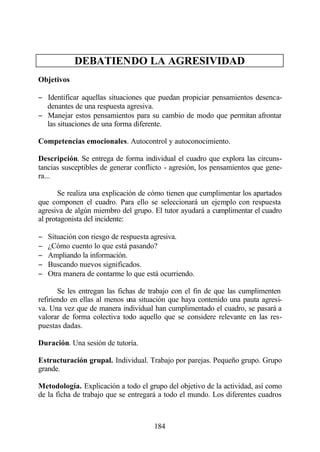 DEBATIENDO LA AGRESIVIDAD
Objetivos

− Identificar aquellas situaciones que puedan propiciar pensamientos desenca-
  denantes de una respuesta agresiva.
− Manejar estos pensamientos para su cambio de modo que permitan afrontar
  las situaciones de una forma diferente.

Competencias emocionales. Autocontrol y autoconocimiento.

Descripción. Se entrega de forma individual el cuadro que explora las circuns-
tancias susceptibles de generar conflicto - agresión, los pensamientos que gene-
ra...

       Se realiza una explicación de cómo tienen que cumplimentar los apartados
que componen el cuadro. Para ello se seleccionará un ejemplo con respuesta
agresiva de algún miembro del grupo. El tutor ayudará a cumplimentar el cuadro
al protagonista del incidente:

−   Situación con riesgo de respuesta agresiva.
−   ¿Cómo cuento lo que está pasando?
−   Ampliando la información.
−   Buscando nuevos significados.
−   Otra manera de contarme lo que está ocurriendo.

       Se les entregan las fichas de trabajo con el fin de que las cumplimenten
refiriendo en ellas al menos una situación que haya contenido una pauta agresi-
va. Una vez que de manera individual han cumplimentado el cuadro, se pasará a
valorar de forma colectiva todo aquello que se considere relevante en las res-
puestas dadas.

Duración. Una sesión de tutoría.

Estructuración grupal. Individual. Trabajo por parejas. Pequeño grupo. Grupo
grande.

Metodología. Explicación a todo el grupo del objetivo de la actividad, así como
de la ficha de trabajo que se entregará a todo el mundo. Los diferentes cuadros



                                      184
 