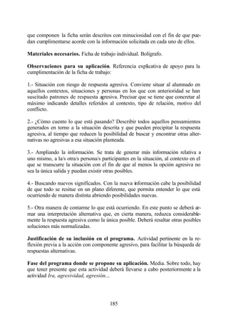 que componen la ficha serán descritos con minuciosidad con el fin de que pue-
dan cumplimentarse acorde con la información solicitada en cada uno de ellos.

Materiales necesarios. Ficha de trabajo individual. Bolígrafo.

Observaciones para su aplicación. Referencia explicativa de apoyo para la
cumplimentación de la ficha de trabajo:

1.- Situación con riesgo de respuesta agresiva. Conviene situar al alumnado en
aquellos contextos, situaciones y personas en los que con anterioridad se han
suscitado patrones de respuesta agresiva. Precisar que se tiene que concretar al
máximo indicando detalles referidos al contexto, tipo de relación, motivo del
conflicto.

2.- ¿Cómo cuento lo que está pasando? Describir todos aquellos pensamientos
generados en torno a la situación descrita y que pueden precipitar la respuesta
agresiva, al tiempo que reducen la posibilidad de buscar y encontrar otras alter-
nativas no agresivas a esa situación planteada.

3.- Ampliando la información. Se trata de generar más información relativa a
uno mismo, a la/s otra/s persona/s participantes en la situación, al contexto en el
que se transcurre la situación con el fin de que al menos la opción agresiva no
sea la única salida y puedan existir otras posibles.

4.- Buscando nuevos significados. Con la nueva información cabe la posibilidad
de que todo se resitue en un plano diferente, que permita entender lo que está
ocurriendo de manera distinta abriendo posibilidades nuevas.

5.- Otra manera de contarme lo que está ocurriendo. En este punto se deberá ar-
mar una interpretación alternativa que, en cierta manera, reduzca considerable-
mente la respuesta agresiva como la única posible. Deberá resaltar otras posibles
soluciones más normalizadas.

Justificación de su inclusión en el programa. Actividad pertinente en la re-
flexión previa a la acción con componente agresivo, para facilitar la búsqueda de
respuestas alternativas.

Fase del programa donde se propone su aplicación. Media. Sobre todo, hay
que tener presente que esta actividad deberá llevarse a cabo posteriormente a la
actividad Ira, agresividad, agresión...




                                       185
 