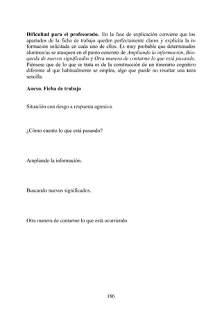 Dificultad para el profesorado. En la fase de explicación conviene que los
apartados de la ficha de trabajo queden perfectamente claros y explícita la i -
                                                                              n
formación solicitada en cada uno de ellos. Es muy probable que determinados
alumnos/as se atasquen en el punto concreto de Ampliando la información, Bús-
queda de nuevos significados y Otra manera de contarme lo que está pasando.
Piénsese que de lo que se trata es de la construcción de un itinerario cognitivo
diferente al que habitualmente se emplea, algo que puede no resultar una tarea
sencilla.

Anexo. Ficha de trabajo


Situación con riesgo a respuesta agresiva.



¿Cómo cuento lo que está pasando?




Ampliando la información.




Buscando nuevos significados.




Otra manera de contarme lo que está ocurriendo.




                                       186
 