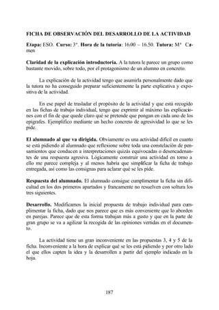 FICHA DE OBSERVACIÓN DEL DESARROLLO DE LA ACTIVIDAD

Etapa: ESO. Curso: 3º. Hora de la tutoría: 16.00 – 16.50. Tutora: Mª Ca
                                                                      r-
men

Claridad de la explicación introductoria. A la tutora le parece un grupo como
bastante movido, sobre todo, por el protagonismo de un alumno en concreto.

       La explicación de la actividad tengo que asumirla personalmente dado que
la tutora no ha conseguido preparar suficientemente la parte explicativa y expo-
sitiva de la actividad.

      En ese papel de trasladar el propósito de la actividad y que está recogido
en las fichas de trabajo individual, tengo que exprimir al máximo las explicacio-
nes con el fin de que quede claro qué se pretende que pongan en cada uno de los
epígrafes. Ejemplifico mediante un hecho concreto de agresividad lo que se les
pide.

El alumnado al que va dirigida. Obviamente es una actividad difícil en cuanto
se está pidiendo al alumnado que reflexione sobre toda una constelación de pen-
samientos que conducen a interpretaciones quizás equivocadas o desencadenan-
tes de una respuesta agresiva. Lógicamente construir una actividad en torno a
ello me parece compleja y al menos habría que simplificar la ficha de trabajo
entregada, así como las consignas para aclarar qué se les pide.

Respuesta del alumnado. El alumnado consigue cumplimentar la ficha sin difi-
cultad en los dos primeros apartados y francamente no resuelven con soltura los
tres siguientes.

Desarrollo. Modificamos la inicial propuesta de trabajo individual para cum-
plimentar la ficha, dado que nos parece que es más conveniente que lo aborden
en parejas. Parece que de esta forma trabajan más a gusto y que en la parte de
gran grupo se va a agilizar la recogida de las opiniones vertidas en el documen-
to.

       La actividad tiene un gran inconveniente en las propuestas 3, 4 y 5 de la
ficha. Inconveniente a la hora de explicar qué se les está pidiendo y por otro lado
el que ellos capten la idea y la desarrollen a partir del ejemplo indicado en la
hoja.




                                       187
 