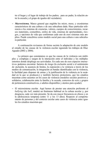 tre el hogar y el lugar de trabajo de los padres; para un padre, la relación en-
   tre la escuela y el grupo de iguales del vecindario).

− Macrosistema. Marco general que engloba los micro, meso, y exosistemas
  característicos de una cultura o de una subcultura dada. Hace particular refe-
  rencia a los sistemas de creencias, valores, cuerpos de conocimientos, recur-
  sos materiales, costumbres, estilos de vida, sistemas de oportunidades, ries-
  gos, y opciones de vida que conforman cada uno de esos sistemas más am-
  plios. Puede concebirse como modelo social para una cultura o una subcultu-
  ra particular.

       A continuación revisamos de forma sucinta la adaptación de este modelo
al estudio de las causas de la violencia escolar siguiendo los trabajos de Díaz
Aguado (2002 y 2004).

       Lo primero que constatamos es que las causas de la violencia son múlti-
ples y complejas y surgen de la interacción entre el individuo y los múltiples
entornos donde despliega sus actividades. En cada uno de esos espacios interac-
tivos podemos encontrar factores de riesgo (la exclusión social o el sentimiento
de exclusión, la ausencia de límites, la exposición a la violencia a través de los
medios de comunicación, la integración en bandas identificadas con la violencia,
la facilidad para disponer de armas y la justificación de la violencia en la socie-
dad en la que se producen.) y también factores protectores, que los estudios
muestran como ausentes en los casos de violencia (modelos sociales positivos y
solidarios, colaboración entre la familia y la escuela, contextos de ocio y grupos
de pertenencia constructivos, o adultos disponibles y atentos para ayudar).

− El microsistema escolar. Aquí hemos de prestar una atención preferente al
  bullying (de bull, matón) un fenómeno habitual en la cultura escolar y, por
  desgracia, cada vez más presente. Se da con mayor frecuencia en chicos y en
  la adolescencia temprana (entre 11 y los 13 años). Respecto al comporta-
  miento de personas y del contexto escolar ante casos de violencia entre igua-
  les los estudios muestran que:




                                        18
 