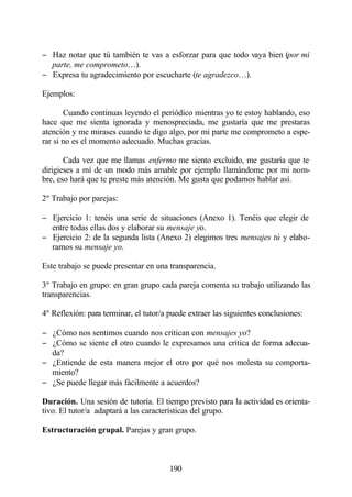 − Haz notar que tú también te vas a esforzar para que todo vaya bien (por mi
  parte, me comprometo…).
− Expresa tu agradecimiento por escucharte (te agradezco…).

Ejemplos:

       Cuando continuas leyendo el periódico mientras yo te estoy hablando, eso
hace que me sienta ignorada y menospreciada, me gustaría que me prestaras
atención y me mirases cuando te digo algo, por mi parte me comprometo a espe-
rar si no es el momento adecuado. Muchas gracias.

       Cada vez que me llamas enfermo me siento excluido, me gustaría que te
dirigieses a mí de un modo más amable por ejemplo llamándome por mi nom-
bre, eso hará que te preste más atención. Me gusta que podamos hablar así.

2º Trabajo por parejas:

− Ejercicio 1: tenéis una serie de situaciones (Anexo 1). Tenéis que elegir de
  entre todas ellas dos y elaborar su mensaje yo.
− Ejercicio 2: de la segunda lista (Anexo 2) elegimos tres mensajes tú y elabo-
  ramos su mensaje yo.

Este trabajo se puede presentar en una transparencia.

3º Trabajo en grupo: en gran grupo cada pareja comenta su trabajo utilizando las
transparencias.

4º Reflexión: para terminar, el tutor/a puede extraer las siguientes conclusiones:

− ¿Cómo nos sentimos cuando nos critican con mensajes yo?
− ¿Cómo se siente el otro cuando le expresamos una crítica de forma adecua-
  da?
− ¿Entiende de esta manera mejor el otro por qué nos molesta su comporta-
  miento?
− ¿Se puede llegar más fácilmente a acuerdos?

Duración. Una sesión de tutoría. El tiempo previsto para la actividad es orienta-
tivo. El tutor/a adaptará a las características del grupo.

Estructuración grupal. Parejas y gran grupo.



                                        190
 