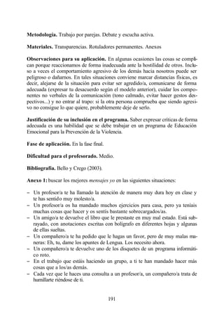 Metodología. Trabajo por parejas. Debate y escucha activa.

Materiales. Transparencias. Rotuladores permanentes. Anexos

Observaciones para su aplicación. En algunas ocasiones las cosas se compli-
can porque reaccionamos de forma inadecuada ante la hostilidad de otros. Inclu-
so a veces el comportamiento agresivo de los demás hacia nosotros puede ser
peligroso o dañarnos. En tales situaciones conviene marcar distancias físicas, es
decir, alejarse de la situación para evitar ser agredido/a, comunicarse de forma
adecuada (expresar tu desacuerdo según el modelo anterior), cuidar los compo-
nentes no verbales de la comunicación (tono calmado, evitar hacer gestos des-
pectivos...) y no entrar al trapo: si la otra persona comprueba que siendo agresi-
vo no consigue lo que quiere, probablemente deje de serlo.

Justificación de su inclusión en el programa. Saber expresar críticas de forma
adecuada es una habilidad que se debe trabajar en un programa de Educación
Emocional para la Prevención de la Violencia.

Fase de aplicación. En la fase final.

Dificultad para el profesorado. Medio.

Bibliografía. Bello y Crego (2003).

Anexo 1: buscar los mejores mensajes yo en las siguientes situaciones:

− Un profesor/a te ha llamado la atención de manera muy dura hoy en clase y
  te has sentido muy molesto/a.
− Un profesor/a os ha mandado muchos ejercicios para casa, pero ya teníais
  muchas cosas que hacer y os sentís bastante sobrecargados/as.
− Un amigo/a te devuelve el libro que le prestaste en muy mal estado. Está sub-
  rayado, con anotaciones escritas con bolígrafo en diferentes hojas y algunas
  de ellas sueltas.
− Un compañero/a te ha pedido que le hagas un favor, pero de muy malas ma-
  neras: Eh, tu, dame los apuntes de Lengua. Los necesito ahora.
− Un compañero/a te devuelve uno de los disquetes de un programa informáti-
  co roto.
− En el trabajo que estáis haciendo un grupo, a ti te han mandado hacer más
  cosas que a los/as demás.
− Cada vez que le haces una consulta a un profesor/a, un compañero/a trata de
  humillarte riéndose de ti.


                                        191
 