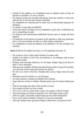 − Cuando le has pedido a un compañero/a que te explique cómo se hace un
  ejercicio, te ha dicho: No tienes remedio.
− Un amigo/a te dijo que no podía salir porque tenía que estudiar y te has ente-
  rado que fue al cine con otro amigo/a del grupo.
− Un compañero/a te ridiculiza por no saber usar un determinado programa in-
  formático.
− Un amigo/ te coge algo sin pedírtelo.
− Tienes que hacer un trabajo con un compañero/a, pero éste es totalmente pa-
  sivo y no participa en nada.
− Un amigo/a está continuamente pidiéndote favores, pero es incapaz de hacer
  ninguno.
− Un profesor/a os ha puesto un examen al día siguiente y estás muy preocupa-
  do/a y nervioso/a porque no sabes si te dará tiempo a prepararlo.
− Un compañero/a no para de hablarte en la biblioteca. Te está costando con-
  centrarte.

Anexo 2: Buscar los mejores mensajes yo a los siguientes mensajes tú:

− No te pienso volver a dejar nada. Siempre lo rompes todo.
− ¿Quién te ha dicho a ti eso? Eres un mentiroso y, sin embargo, toda la clase
  se lo habrá creído.
− Siempre estás haciendo tonterías y no nos dejas trabajar. Deja ya de hacer el
  tonto o vete a otra parte.
− Mira que eres estúpido. Siempre haciendo bromas sobre la ropa de los demás.
  ¿A ti que más te da la ropa que llevemos los demás?
− No me voy a volver a fiar de ti. Siempre dices cosas y luego nunca las cum-
  ples.
− Participas como los demás o te vas del grupo.
− No tienes derecho a tratarme así delante de los demás.
− Aquí cada uno se hace su trabajo. Siempre quieres que los demás trabajen por
  ti.
− Todo lo que tengas que decir sobre mí dilo a la cara.
− Eres incapaz de hacer un favor a nadie.
− No te voy a volver a contar nada. Luego se lo cuentas a todo el mundo.
− ¿Por qué siempre me llamas la atención a mí? ¿Me tienes manía o qué?
− ¡Otra vez igual! ¿No puedes explicar algo que nos resulte interesante?
− Llevo con la mano levantada 5 minutos y no me has contestado.
− ¿Por qué siempre tienes que poner trabajo a última hora y sin previo aviso?




                                      192
 