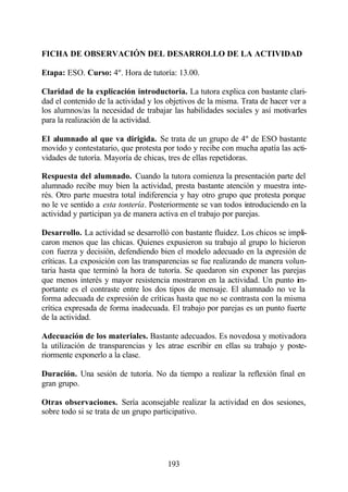 FICHA DE OBSERVACIÓN DEL DESARROLLO DE LA ACTIVIDAD

Etapa: ESO. Curso: 4º. Hora de tutoría: 13.00.

Claridad de la explicación introductoria. La tutora explica con bastante clari-
dad el contenido de la actividad y los objetivos de la misma. Trata de hacer ver a
los alumnos/as la necesidad de trabajar las habilidades sociales y así motivarles
para la realización de la actividad.

El alumnado al que va dirigida. Se trata de un grupo de 4º de ESO bastante
movido y contestatario, que protesta por todo y recibe con mucha apatía las acti-
vidades de tutoría. Mayoría de chicas, tres de ellas repetidoras.

Respuesta del alumnado. Cuando la tutora comienza la presentación parte del
alumnado recibe muy bien la actividad, presta bastante atención y muestra inte-
rés. Otro parte muestra total indiferencia y hay otro grupo que protesta porque
no le ve sentido a esta tontería. Posteriormente se van todos introduciendo en la
actividad y participan ya de manera activa en el trabajo por parejas.

Desarrollo. La actividad se desarrolló con bastante fluidez. Los chicos se impli-
caron menos que las chicas. Quienes expusieron su trabajo al grupo lo hicieron
con fuerza y decisión, defendiendo bien el modelo adecuado en la expresión de
críticas. La exposición con las transparencias se fue realizando de manera volun-
taria hasta que terminó la hora de tutoría. Se quedaron sin exponer las parejas
que menos interés y mayor resistencia mostraron en la actividad. Un punto im-
portante es el contraste entre los dos tipos de mensaje. El alumnado no ve la
forma adecuada de expresión de críticas hasta que no se contrasta con la misma
crítica expresada de forma inadecuada. El trabajo por parejas es un punto fuerte
de la actividad.

Adecuación de los materiales. Bastante adecuados. Es novedosa y motivadora
la utilización de transparencias y les atrae escribir en ellas su trabajo y poste-
riormente exponerlo a la clase.

Duración. Una sesión de tutoría. No da tiempo a realizar la reflexión final en
gran grupo.

Otras observaciones. Sería aconsejable realizar la actividad en dos sesiones,
sobre todo si se trata de un grupo participativo.




                                       193
 