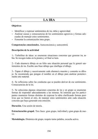 LA IRA
Objetivos

− Identificar y expresar sentimientos de ira, rabia y agresividad.
− Analizar causas y consecuencias de los sentimientos agresivos y formas ade-
  cuadas de manejar estos sentimientos.
− Fomentar la comunicación intra grupo.

Competencias emocionales. Autoconciencia y autocontrol.

Descripción de la actividad

1.- Torbellino de ideas: se enumeran situaciones concretas que generan ira, ra-
bia. Se recogen todas en la pizarra y al final se leen.

2.- Cada alumno/a dibuja en un folio una situación personal que le generó sen-
timientos de ira. Escribe una frase debajo que clarifique el dibujo.

3.- Tapan el dibujo y sucesivamente cada alumno/a muestra y comenta su dibu-
jo. Se recomienda que pongan el nombre en el dibujo para analizar posterior-
mente este material.

4.- Se reflexiona sobre las conductas que se pueden derivar de ese sentimiento.
Consecuencias de la ira.

5.- Se selecciona algunas situaciones concretas de ira y en grupo se enumeran
formas de responder adecuadamente a las mismas. Se estimula que los partici-
pantes enumeren formas distintas de expresar la rabia clarificando formas posi-
tivas que no hieren al otro, de manejar estos sentimientos ante cada situación
concreta que haya generado esta emoción.

Duración. Una sesión de tutoría.

Estructuración grupal. Tres fases: gran grupo, individual y gran grupo de nue-
vo.

Metodología. Dinámica de grupo, respeto turno palabra, escucha activa.




                                     194
 