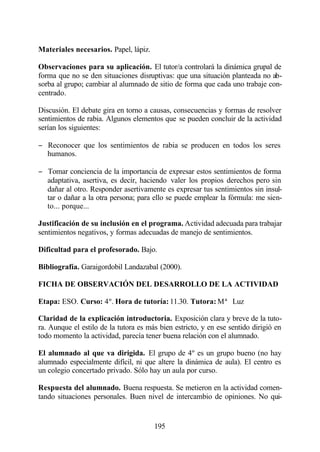 Materiales necesarios. Papel, lápiz.

Observaciones para su aplicación. El tutor/a controlará la dinámica grupal de
forma que no se den situaciones disruptivas: que una situación planteada no ab-
sorba al grupo; cambiar al alumnado de sitio de forma que cada uno trabaje con-
centrado.

Discusión. El debate gira en torno a causas, consecuencias y formas de resolver
sentimientos de rabia. Algunos elementos que se pueden concluir de la actividad
serían los siguientes:

− Reconocer que los sentimientos de rabia se producen en todos los seres
  humanos.

− Tomar conciencia de la importancia de expresar estos sentimientos de forma
  adaptativa, asertiva, es decir, haciendo valer los propios derechos pero sin
  dañar al otro. Responder asertivamente es expresar tus sentimientos sin insul-
  tar o dañar a la otra persona; para ello se puede emplear la fórmula: me sien-
  to... porque...

Justificación de su inclusión en el programa. Actividad adecuada para trabajar
sentimientos negativos, y formas adecuadas de manejo de sentimientos.

Dificultad para el profesorado. Bajo.

Bibliografía. Garaigordobil Landazabal (2000).

FICHA DE OBSERVACIÓN DEL DESARROLLO DE LA ACTIVIDAD

Etapa: ESO. Curso: 4º. Hora de tutoría: 11.30. Tutora: Mª Luz

Claridad de la explicación introductoria. Exposición clara y breve de la tuto-
ra. Aunque el estilo de la tutora es más bien estricto, y en ese sentido dirigió en
todo momento la actividad, parecía tener buena relación con el alumnado.

El alumnado al que va dirigida. El grupo de 4º es un grupo bueno (no hay
alumnado especialmente difícil, ni que altere la dinámica de aula). El centro es
un colegio concertado privado. Sólo hay un aula por curso.

Respuesta del alumnado. Buena respuesta. Se metieron en la actividad comen-
tando situaciones personales. Buen nivel de intercambio de opiniones. No qui-


                                       195
 
