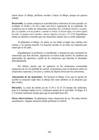 sieron hacer el dibujo, prefieren escribir a hacer el dibujo, porque les parecía
infantil.

Desarrollo. La tutora enmarca la actividad (hace referencia al curso pasado: ac-
tividades el Ovillo y O...O) y hace una breve exposición de su contenido. Se
comienza con el relato de situaciones concretas: has estudiado mucho y suspen-
des; te enfadas con tus padres; cuando te roban; te hacen algo y no sabes quién
ha sido; te pegan entre muchos; muere alguien cercano; el 11-M. Espontánea-
mente un alumno/a comenta que son situaciones donde uno se siente impotente.

      Al plantearse el dibujo -la tutora ya me había avisado- hay muchas reti-
cencias y no quieren hacerlo. La mayoría escribe en un folio esa situación per-
sonal que se les pide.

       Seguidamente la profesora va nombrando a alumnos/as que comentan las
situaciones que han descrito, algunos/as no tienen nada escrito. Se establece un
intercambio de opiniones a partir de las situaciones que describe el alumnado
individualmente.

       Por último, puesto que no aparecen en las situaciones comentadas
respuestas de ira con pérdida de control, comentamos más en abstracto sobre las
situaciones expuestas y los pros y contras de dejarse llevar por las emociones.

Adecuación de los materiales. No hicieron el dibujo. Creo que la opción de
escribir la situación suple bien al dibujo (los mete también en la situación que
han vivido).

Duración. La clase de tutoría era de 11.30 a 12.15. El tiempo fue suficiente,
pues al ir bastante rápido en los 3 primeros puntos de la actividad. Al llegar al 4
y 5 tuvieron suficiente tiempo para que la actividad fuera útil.

Otras observaciones. Se plantearon varias situaciones de ira. De todas formas
encontramos ninguna situación donde perdieran el control.




                                       196
 