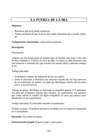 LA FUERZA DE LA IRA
Objetivos

− Reconocer que la ira puede manejarse.
− Tomar conciencia de que la ira es una estado emocional que se puede contro-
  lar.

Competencias emocionales. Autocontrol emocional.

Descripción

Presentación.

¿Alguna vez has tenido ganas de romper algo, de lanzarlo muy lejos, o has esta-
do muy enfadado/a? Créeme, no sirve de nada. Lo mejor es saber reconocer que
esta situación o momento hay que tomarlo con mucha calma y sabiendo manejar
tu ira.

Trabajo individual.

− El profesor/a expone una definición de ira y la explica.
− Invita al alumnado a identificar una situación reciente que les haya provoca-
  do un sentimiento de enfado. Les pide que identifiquen cuál ha sido esa situa-
  ción y si les provocó ira.

Trabajo en grupo. Dividimos al alumnado en pequeños grupos (3-4 participan-
tes) para que compartan, durante diez minutos, sus experiencias. Les pedimos
que eviten utilizar el nombre del algún compañero de clase que pudiera estar
involucrado en sus experiencias.

Trabajo individual. El alumnado responde al cuestionario.

Trabajo en grupo. El profesor promueve un debate con las respuestas aparecidas
en el cuestionario.

Duración. Una sesión de tutoría.

Estructuración grupal. Pequeño grupo y gran grupo.


                                      197
 