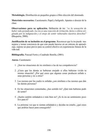 Metodología. Distribución en pequeños grupos a libre elección del alumnado.

Materiales necesarios. Cuestionario. Papel y bolígrafo. Apuntes o dossier de la
clase.

Observaciones para su aplicación. Definición de ira: “es la sensación de
haber sido perjudicado. La ira es una reacción de irritación, furia o cólera ori-
ginada por la indignación y el enojo de sentir vulnerados nuestros derechos”
(Bisquerra, 2000).

Justificación de su inclusión en el programa. Reconocer que la ira puede ma-
nejarse y tomar conciencia de que esto puede hacerse en un entrono de aprendi-
zaje, supone un paso previo para su control efectivo en experiencias futuras de la
vida real.

Bibliografía. Pascual Ferris y Cuadrado Bonilla, (2001).

Anexo. Cuestionario

   1. ¿Son tus situaciones de ira similares a las de tus compañeros/as?

   2. ¿Crees que los demás se hubieran enojado si ellos hubieran vivido tu
      misma situación? ¿Por qué crees que algunas cosas producen enfado a
      unas personas y no a otras?

   3. Las razones por las cuales te enfadas ¿son similares a las razones que dan
      las demás personas?

   4. En las situaciones comentadas, ¿has sentido ira? ¿Qué más hubieras podi-
      do sentir?

   5. ¿Sueles sentirte enfadado/a o más bien no? ¿Es la ira un sentimiento posi-
      tivo para ti?

   6. La próxima vez que te sientas enfadado/a y decidas no estarlo, ¿qué crees
      que podrías hacer para conseguirlo?




                                       198
 