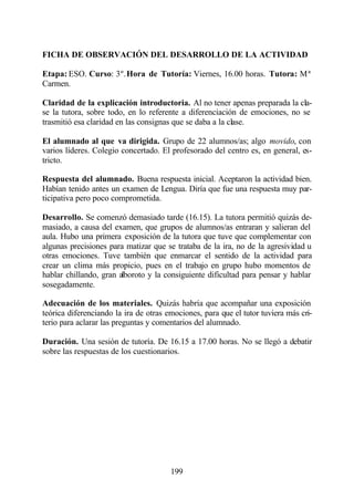 FICHA DE OBSERVACIÓN DEL DESARROLLO DE LA ACTIVIDAD

Etapa: ESO. Curso: 3º. Hora de Tutoría: Viernes, 16.00 horas. Tutora: Mª
Carmen.

Claridad de la explicación introductoria. Al no tener apenas preparada la cla-
se la tutora, sobre todo, en lo referente a diferenciación de emociones, no se
trasmitió esa claridad en las consignas que se daba a la clase.

El alumnado al que va dirigida. Grupo de 22 alumnos/as; algo movido, con
varios líderes. Colegio concertado. El profesorado del centro es, en general, es-
tricto.

Respuesta del alumnado. Buena respuesta inicial. Aceptaron la actividad bien.
Habían tenido antes un examen de Lengua. Diría que fue una respuesta muy par-
ticipativa pero poco comprometida.

Desarrollo. Se comenzó demasiado tarde (16.15). La tutora permitió quizás de-
masiado, a causa del examen, que grupos de alumnos/as entraran y salieran del
aula. Hubo una primera exposición de la tutora que tuve que complementar con
algunas precisiones para matizar que se trataba de la ira, no de la agresividad u
otras emociones. Tuve también que enmarcar el sentido de la actividad para
crear un clima más propicio, pues en el trabajo en grupo hubo momentos de
hablar chillando, gran alboroto y la consiguiente dificultad para pensar y hablar
sosegadamente.

Adecuación de los materiales. Quizás habría que acompañar una exposición
teórica diferenciando la ira de otras emociones, para que el tutor tuviera más cri-
terio para aclarar las preguntas y comentarios del alumnado.

Duración. Una sesión de tutoría. De 16.15 a 17.00 horas. No se llegó a debatir
sobre las respuestas de los cuestionarios.




                                       199
 