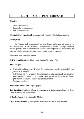 LECTURA DEL PENSAMIENTO
Objetivos

− Estimular la empatía.
− Desarrollar el autocontrol.
− Habilidades sociales.

Competencias emocionales. Autocontrol, empatía y habilidades sociales.

Descripción

      La “lectura del pensamiento” es una forma inadecuada de manejar la
información que consiste en creer firmemente que la intención o el pensamiento
de otra persona está relacionado con nosotros cuando puede que no lo esté o, en
caso de estarlo, no tenga el matiz negativo que nosotros creemos.

Duración. Una sesión de tutoría.

Estructuración grupal. Gran grupo y pequeño grupo (PG).

Metodología

− Explicación del supuesto: “Historia del hombre que buscaba un martillo” (ad-
  juntada en el Anexo).
− Distribución de PG y trabajo de suposiciones, adivinación del pensamiento:
  ¿Qué conclusión sacas de la historia? ¿Por qué el hombre actúa de forma
  agresiva con su vecino? Buscar ejemplos cotidianos.
− Puesta en común.

Materiales necesarios. Lápiz y papel.

Justificación de su inclusión en el programa. Actividad adecuada para el desa-
rrollo de manejo de sentimientos.

Dificultad para el profesorado. Media.

Oras observaciones. ¿Cómo puedo manejar la lectura del pensamiento?:




                                     200
 
