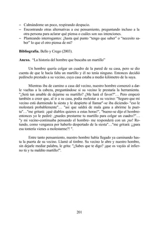 − Calmándome un poco, respirando despacio.
− Encontrando otras alternativas a ese pensamiento, preguntando incluso a la
  otra persona para aclarar qué piensa o cuáles son sus intenciones.
− Planteando interrogantes: ¿hasta qué punto “tengo que saber” o “necesito sa-
  ber” lo que el otro piensa de mí?

Bibliografía. Bello y Crego (2003).

Anexo. “La historia del hombre que buscaba un martillo”

      Un hombre quería colgar un cuadro de la pared de su casa, pero se dio
cuenta de que le hacía falta un martillo y él no tenía ninguno. Entonces decidió
pedírselo prestado a su vecino, cuya casa estaba a medio kilómetro de la suya.

      Mientras iba de camino a casa del vecino, nuestro hombre comenzó a dar-
le vueltas a la cabeza, preguntándose si su vecino le prestaría la herramienta.
"¿Será tan amable de dejarme su martillo? ¿Me hará el favor?"… Pero empezó
también a creer que, al ir a su casa, podía molestar a su vecino: "Seguro que mi
vecino está durmiendo la siesta y le despierto al llamar"-se iba diciendo- "eso le
molestará probablemente"… "así que saldrá de mala gana a abrirme la puer-
ta"…"me gritará: ¡qué diablos quieres a estas horas!", "bueno-se dijo el hombre-
entonces yo le pediré: ¿puedes prestarme tu martillo para colgar un cuadro?"…
"y mi vecino-continuaba pensando el hombre- me responderá con un ¡no! Ro-
tundo, como venganza por haberlo despertado de la siesta"…"me gritará: ¡¿para
esa tontería vienes a molestarme?! ".

       Entre tanto pensamiento, nuestro hombre había llegado ya caminando has-
ta la puerta de su vecino. Llamó al timbre. Su vecino le abre y nuestro hombre,
sin dejarle mediar palabra, le grita: "¿Sabes que te digo? ¡que os vayáis al infier-
no tú y tu maldito martillo!".




                                       201
 