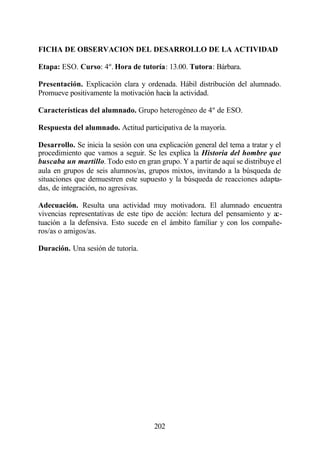 FICHA DE OBSERVACION DEL DESARROLLO DE LA ACTIVIDAD

Etapa: ESO. Curso: 4º. Hora de tutoría: 13.00. Tutora: Bárbara.

Presentación. Explicación clara y ordenada. Hábil distribución del alumnado.
Promueve positivamente la motivación hacia la actividad.

Características del alumnado. Grupo heterogéneo de 4º de ESO.

Respuesta del alumnado. Actitud participativa de la mayoría.

Desarrollo. Se inicia la sesión con una explicación general del tema a tratar y el
procedimiento que vamos a seguir. Se les explica la Historia del hombre que
buscaba un martillo. Todo esto en gran grupo. Y a partir de aquí se distribuye el
aula en grupos de seis alumnos/as, grupos mixtos, invitando a la búsqueda de
situaciones que demuestren este supuesto y la búsqueda de reacciones adapta-
das, de integración, no agresivas.

Adecuación. Resulta una actividad muy motivadora. El alumnado encuentra
vivencias representativas de este tipo de acción: lectura del pensamiento y ac-
tuación a la defensiva. Esto sucede en el ámbito familiar y con los compañe-
ros/as o amigos/as.

Duración. Una sesión de tutoría.




                                       202
 