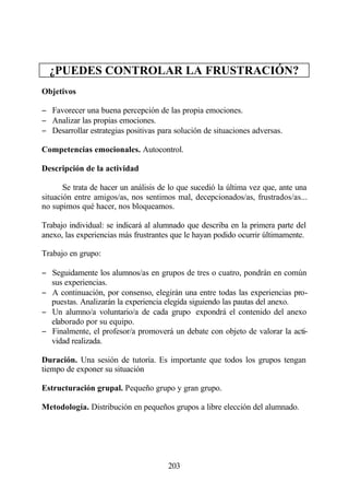 ¿PUEDES CONTROLAR LA FRUSTRACIÓN?
Objetivos

− Favorecer una buena percepción de las propia emociones.
− Analizar las propias emociones.
− Desarrollar estrategias positivas para solución de situaciones adversas.

Competencias emocionales. Autocontrol.

Descripción de la actividad

       Se trata de hacer un análisis de lo que sucedió la última vez que, ante una
situación entre amigos/as, nos sentimos mal, decepcionados/as, frustrados/as...
no supimos qué hacer, nos bloqueamos.

Trabajo individual: se indicará al alumnado que describa en la primera parte del
anexo, las experiencias más frustrantes que le hayan podido ocurrir últimamente.

Trabajo en grupo:

− Seguidamente los alumnos/as en grupos de tres o cuatro, pondrán en común
  sus experiencias.
− A continuación, por consenso, elegirán una entre todas las experiencias pro-
  puestas. Analizarán la experiencia elegida siguiendo las pautas del anexo.
− Un alumno/a voluntario/a de cada grupo expondrá el contenido del anexo
  elaborado por su equipo.
− Finalmente, el profesor/a promoverá un debate con objeto de valorar la acti-
  vidad realizada.

Duración. Una sesión de tutoría. Es importante que todos los grupos tengan
tiempo de exponer su situación

Estructuración grupal. Pequeño grupo y gran grupo.

Metodología. Distribución en pequeños grupos a libre elección del alumnado.




                                       203
 