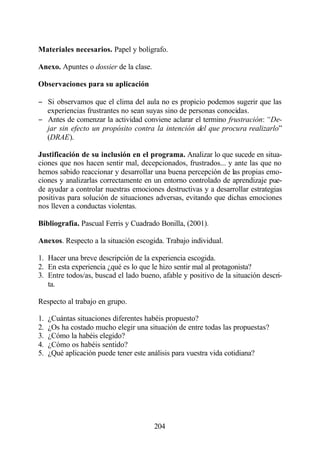 Materiales necesarios. Papel y bolígrafo.

Anexo. Apuntes o dossier de la clase.

Observaciones para su aplicación

− Si observamos que el clima del aula no es propicio podemos sugerir que las
  experiencias frustrantes no sean suyas sino de personas conocidas.
− Antes de comenzar la actividad conviene aclarar el termino frustración: “De-
  jar sin efecto un propósito contra la intención del que procura realizarlo”
  (DRAE).

Justificación de su inclusión en el programa. Analizar lo que sucede en situa-
ciones que nos hacen sentir mal, decepcionados, frustrados... y ante las que no
hemos sabido reaccionar y desarrollar una buena percepción de las propias emo-
ciones y analizarlas correctamente en un entorno controlado de aprendizaje pue-
de ayudar a controlar nuestras emociones destructivas y a desarrollar estrategias
positivas para solución de situaciones adversas, evitando que dichas emociones
nos lleven a conductas violentas.

Bibliografía. Pascual Ferris y Cuadrado Bonilla, (2001).

Anexos. Respecto a la situación escogida. Trabajo individual.

1. Hacer una breve descripción de la experiencia escogida.
2. En esta experiencia ¿qué es lo que le hizo sentir mal al protagonista?
3. Entre todos/as, buscad el lado bueno, afable y positivo de la situación descri-
   ta.

Respecto al trabajo en grupo.

1.   ¿Cuántas situaciones diferentes habéis propuesto?
2.   ¿Os ha costado mucho elegir una situación de entre todas las propuestas?
3.   ¿Cómo la habéis elegido?
4.   ¿Cómo os habéis sentido?
5.   ¿Qué aplicación puede tener este análisis para vuestra vida cotidiana?




                                        204
 