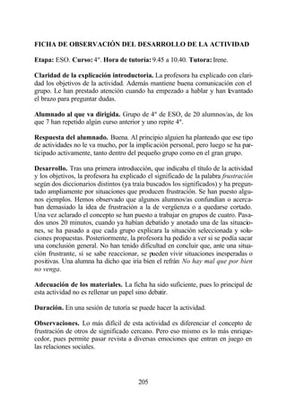 FICHA DE OBSERVACIÓN DEL DESARROLLO DE LA ACTIVIDAD

Etapa: ESO. Curso: 4º. Hora de tutoría: 9.45 a 10.40. Tutora: Irene.

Claridad de la explicación introductoria. La profesora ha explicado con clari-
dad los objetivos de la actividad. Además mantiene buena comunicación con el
grupo. Le han prestado atención cuando ha empezado a hablar y han levantado
el brazo para preguntar dudas.

Alumnado al que va dirigida. Grupo de 4º de ESO, de 20 alumnos/as, de los
que 7 han repetido algún curso anterior y uno repite 4º.

Respuesta del alumnado. Buena. Al principio alguien ha planteado que ese tipo
de actividades no le va mucho, por la implicación personal, pero luego se ha par-
ticipado activamente, tanto dentro del pequeño grupo como en el gran grupo.

Desarrollo. Tras una primera introducción, que indicaba el título de la actividad
y los objetivos, la profesora ha explicado el significado de la palabra frustración
según dos diccionarios distintos (ya traía buscados los significados) y ha pregun-
tado ampliamente por situaciones que producen frustración. Se han puesto algu-
nos ejemplos. Hemos observado que algunos alumnos/as confundían o acerca-
ban demasiado la idea de frustración a la de vergüenza o a quedarse cortado.
Una vez aclarado el concepto se han puesto a trabajar en grupos de cuatro. Pasa-
dos unos 20 minutos, cuando ya habían debatido y anotado una de las situacio-
nes, se ha pasado a que cada grupo explicara la situación seleccionada y solu-
ciones propuestas. Posteriormente, la profesora ha pedido a ver si se podía sacar
una conclusión general. No han tenido dificultad en concluir que, ante una situa-
ción frustrante, si se sabe reaccionar, se pueden vivir situaciones inesperadas o
positivas. Una alumna ha dicho que iría bien el refrán No hay mal que por bien
no venga.

Adecuación de los materiales. La ficha ha sido suficiente, pues lo principal de
esta actividad no es rellenar un papel sino debatir.

Duración. En una sesión de tutoría se puede hacer la actividad.

Observaciones. Lo más difícil de esta actividad es diferenciar el concepto de
frustración de otros de significado cercano. Pero eso mismo es lo más enrique-
cedor, pues permite pasar revista a diversas emociones que entran en juego en
las relaciones sociales.




                                       205
 