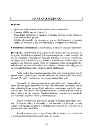 FRASES ASESINAS
Objetivos

− Ejercitarse en el desarrollo de las habilidades de comunicación.
− Aprender a hablar por uno/a mismo/a.
− Evitar hacer atribuciones a segundas o terceras personas de las opiniones,
  sentimientos o ideas propias.
− Habilitar al alumnado con mensajes yo que son facilitadores y persuasivos
  frente a los mensajes tú que provocan rechazo y etiquetan a las personas.

Competencias emocionales. Autoconciencia, habilidades sociales y autocontrol

Descripción. Fase de toma de conciencia de la forma en que nos dirigimos al
semejante, habitualmente atribuyéndole aspectos negativos, es decir mensajes tú
que no facilitan la comunicación y provocan distancias y bloqueos, son mensajes
no integradores, destructivos y que atribuyen pensamientos, sentimientos y con-
ductas de una persona a otra, de forma no contrastada. El tutor/a presenta un lis-
tado de frases asesinas (utilizando el material para el alumno: Anexo I) y propo-
ne completar la lista con otras frases que aporte el alumnado.

       Puede plantear las siguientes preguntas ¿Qué observáis de especial en este
tipo de frases? ¿Pensáis que son adecuadas para la comunicación entre voso-
tros/as? ¿Por qué? ¿Cuáles no os parecen apropiadas? ¿Por qué?

       Descripción de situación supuesta por parte del tutor/a: “Varios chicos y
chicas están en grupo hablando de un tema muy interesante, relacionado con un
viaje cultural de fin de carrera. Están todos muy emocionados sugiriendo ideas.
Antonia l nza una opinión sobre la manera más fácil y barata de llevar a cabo el
          a
viaje. Nadie se da por enterado. Pasada media hora, Luisa cae en la cuenta de
que Antonia ha dejado de hablar y permanece muda”.

       El tutor/a establece un diálogo con el grupo y propone que dirijan a Anto-
nia. Previamente aclara al alumnado en qué consisten los mensajes yo (ver
Anexo II). En parejas se ensaya la producción de mensajes tú y mensajes yo a
partir de situaciones simuladas.

      Reunidos en gran grupo o asamblea de aula, se resumen las conclusiones
y aportaciones más significativas del trabajo en parejas.


                                       206
 