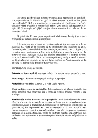 El tutor/a puede utilizar algunas preguntas para reconducir las conclusio-
nes y aportaciones del alumnado: ¿qué habéis descubierto a partir de los ejerci-
cios realizados? ¿Soléis comunicaros con mensajes tú ¿Creéis que el método
utilizado puede ayudaros a comunicaros mejor? ¿Os resulta fácil redactar men-
sajes tú? ¿Y mensajes yo? ¿Qué ventajas e inconvenientes tiene cada uno de los
mensajes vistos?

     Seguimiento. El tutor puede sugerir actividades como las siguientes como
propuestas de actuación para el alumnado:

       Lleva durante una semana un registro escrito de tus mensajes yo y de tus
mensajes tú. Fíjate en la respuesta de tu interlocutor ante cada uno de ellos.
Cuando haya la oportunidad de utilizar mensajes yo en casa, en el colegio..., ex-
presa tus ideas, sentimientos y deseos sin atribuírselos a otros. Inventa y escribe
a partir de ellas mensajes yo. De esta manera practicarás y te saldrán espontá-
neos en la comunicación diaria con tus compañeros y amigos. Analiza durante
un día de clase los mensajes yo de uno de tus profesores. Analiza durante un día
de clase los mensajes tú de uno de tus profesores.

Duración. Una sesión de tutoría.

Estructuración grupal. Gran grupo, trabajo por parejas y gran grupo de nuevo.

Metodología. Sensibilización grupal. Trabajo por parejas.

Materiales necesarios. Anexos I, II y III. Lápiz y papel.

Observaciones para su aplicación. Interesaría partir de alguna situación real
donde el tutor/a haya observado que la forma de mensaje produce rechazo al que
se dirige.

Justificación de su inclusión en el programa. Para comunicarnos de forma
eficaz y con respeto hemos de ser capaces de hacer que se entiendan nuestros
sentimientos, ideas e intenciones. Los mensajes-yo expresan los sentimientos de
quien habla y son específicos. Su construcción depende de cada situación. Así,
cuando queremos comunicarnos podemos hacer ver a la otra persona las conse-
cuencias de su comportamiento, como ha frustrado nuestras expectativas y nos
entristece, más que centrarnos en su comportamiento, o intentar culparle o acu-
sarle.




                                       207
 
