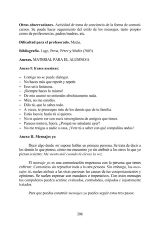 Otras observaciones. Actividad de toma de conciencia de la forma de comuni-
carnos. Se puede hacer seguimiento del estilo de los mensajes, tanto propios
como de profesores/as, padres/madres, etc.

Dificultad para el profesorado. Media.

Bibliografía. Lago, Presa, Pérez y Muñiz (2003).

Anexos. MATERIAL PARA EL ALUMNO/A

Anexo I: frases asesinas:

−   Contigo no se puede dialogar.
−   No haces más que repetir y repetir.
−   Eres un/a fantasma.
−   ¡Siempre haces lo mismo!
−   De este asunto no entiendes absolutamente nada.
−   Mira, no me enrolles.
−   Dilo tú, que lo sabes todo.
−   A veces, te preocupas más de los demás que de tu familia.
−   Estás loco/a; hazlo tú si quieres.
−   No te quiero ver con ese/a sinvergüenza de amigo/a que tienes.
−   Pareces tonto/a, hijo/a. ¿Porqué no saludaste ayer?
−   No me traigas a nadie a casa, ¡Vete tú a saber con qué compañías andas!

Anexo II. Mensajes yo

      Decir algo desde mí supone hablar en primera persona. Se trata de decir a
los demás lo que pienso, cómo me encuentro yo sin atribuir a los otros lo que yo
pienso o siento: Me siento mal cuando tú elevas la voz.

       El mensaje yo es una comunicación respetuosa con la persona que tienes
enfrente. Comunicas sin reprochar nada a la otra persona. Sin embargo, los men-
sajes tú, suelen atribuir a las otras personas las causas de tus comportamientos y
opiniones. Se suelen expresar con mandatos e imperativos. Con estos mensajes
tus compañeros pueden sentirse evaluados, controlados, culpados e injustamente
tratados.

      Para que puedas construir mensajes yo puedes seguir estos tres pasos:




                                       208
 