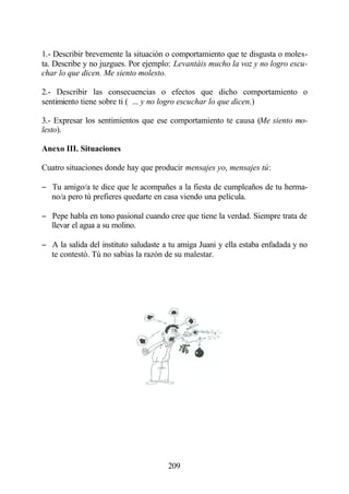 1.- Describir brevemente la situación o comportamiento que te disgusta o moles-
ta. Describe y no juzgues. Por ejemplo: Levantáis mucho la voz y no logro escu-
char lo que dicen. Me siento molesto.

2.- Describir las consecuencias o efectos que dicho comportamiento o
sentimiento tiene sobre ti ( ... y no logro escuchar lo que dicen.)

3.- Expresar los sentimientos que ese comportamiento te causa (Me siento mo-
lesto).

Anexo III. Situaciones

Cuatro situaciones donde hay que producir mensajes yo, mensajes tú:

− Tu amigo/a te dice que le acompañes a la fiesta de cumpleaños de tu herma-
  no/a pero tú prefieres quedarte en casa viendo una película.

− Pepe habla en tono pasional cuando cree que tiene la verdad. Siempre trata de
  llevar el agua a su molino.

− A la salida del instituto saludaste a tu amiga Juani y ella estaba enfadada y no
  te contestó. Tú no sabías la razón de su malestar.




                                       209
 