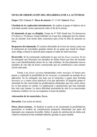 FICHA DE OBSERVACIÓN DEL DESARROLLO DE LA ACTIVIDAD

Etapa: ESO. Curso: 4º. Hora de tutoría: 13 -13.50. Tutor/a: Paco.

Claridad de la explicación introductoria. Se explica al grupo el objetivo de la
actividad creando cierta expectación sobre el fin de la misma.

El alumnado al que va dirigida. Grupo de 4º ESO donde hay 24 alumnos/as
(14 chicos y 10 chicas). Grupo hablador en el que hay subgrupos por las relacio-
nes de amistad. Este hecho debe controlarse para evitar la falta de atención en
clase.

Respuesta del alumnado. El carácter distendido de la hora de tutoría, junto con
la realización de actividades grupales dentro de un grupo que tiende ha disper-
sarse obliga a llamar la atención para respetar el orden de intervenciones.

Desarrollo. Se ha comenzado explicando lo que son las frases asesinas. Se les
ha entregado una fotocopia con ejemplos de dichas frases que han ido leyendo
una a una identificándolas dentro de su vida cotidiana. Se han planteado nuevos
ejemplos de este tipo de frases concluyendo que no contribuyen a una comuni-
cación adecuada.

      Frente a las frases asesinas interpretadas como mensajes tú hemos pro-
puesto y explicado la posibilidad de los mensajes yo poniendo un ejemplo de su
aplicación. Se ha entregado una hoja con la estructura a seguir para formular
mensajes yo y cuatro casos prácticos a los que aplicarlos. El pequeño grupo el
alumnado ha ido resolviendo las problemáticas planteadas que tras varios minu-
tos se han puesto en común. La implicación y aportaciones que han realizado
han sido muy buenas. La única dificultad encontrada ha sido la ya mencionada
tendencia a hablar a la vez sin respetarse el turno de palabra.

Adecuación de los materiales. Buena.

Duración. Una sesión de tutoría.

Otras observaciones. Al finalizar la sesión se ha cuestionado la posibilidad de
generalizar el modelo de comunicación propuesto obteniendo por parte del
alumnado una respuesta favorable. Sobre el grado de satisfacción de dicha acti-
vidad los alumnos/as han señalado haberles gustado en gran medida.




                                      210
 