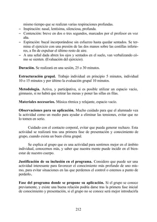 mismo tiempo que se realizan varias respiraciones profundas.
−   Inspiración: nasal, lentísima, silenciosa, profunda.
−   Contención: breve en dos o tres segundos, marcados por el profesor en voz
    alta.
−   Espiración: bucal incorporándose sin esfuerzo hasta quedar sentados. Se ter-
    mina el ejercicio con una presión de las dos manos sobre las costillas inferio-
    res, a fin de expulsar el último resto de aire.
−   A una señal dada abren los ojos y sentados en el suelo, van verbalizando có-
    mo se sienten. (Evaluación del ejercicio).

Duración. Se realizará en una sesión, 25 o 30 minutos.

Estructuración grupal. Trabajo individual en principio 5 minutos, individual
10 o 15 minutos y por último la evaluación grupal 10 minutos.

Metodología. Activa, y participativa, si es posible utilizar un espacio vacío,
gimnasio, si no habrá que retirar las mesas y poner las sillas en filas.

Materiales necesarios. Música rítmica y relajante, espacio vacío.

Observaciones para su aplicación. Mucho cuidado para que el alumnado vea
la actividad como un medio para ayudar a eliminar las tensiones, evitar que no
lo tomen en serio.

       Cuidado con el contacto corporal, evitar que pueda generar rechazo. Esta
actividad se realizará tras una primera fase de presentación y conocimiento de
grupo, cuando exista un buen clima grupal.

       Se explica al grupo que es una actividad para sentirnos mejor en el ámbito
individual, conocernos más, y saber que nuestra mente puede incidir en el bien-
estar de nuestro cuerpo.

Justificación de su inclusión en el programa. Considero que puede ser una
actividad interesante para favorecer el conocimiento más profundo de uno mis-
mo, para evitar situaciones en las que perdemos el control o estemos a punto de
perderlo.

Fase del programa donde se propone su aplicación. Si el grupo se conoce
previamente, y existe una buena relación podría darse tras la primera fase inicial
de conocimiento y presentación, si el grupo no se conoce será mejor introducirla



                                       212
 