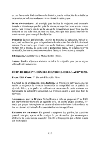 en una fase media. Podrá utilizarse la dinámica, tras la realización de actividades
estresantes para el alumnado o en momentos de tensión grupal.

Otras observaciones. Al principio para facilitar la relajación, será necesario
introducir historias que puedan guiar la misma para que les cueste menos conse-
guirla. Será necesario insistir en la idea de la concentración, poner toda nuestra
atención en una sola cosa, en una sola idea, para que nada pueda interferir en
nuestra mente, para conseguir la relajación.

Dificultad para el profesorado. El nivel de dificultad de aplicación, para el tu-
tor/a, será medio- alto, para un/a profesor/a de educación física la dificultad será
mínima. Es necesario, que el tutor crea en la dinámica, estimule y promueva el
respeto por la misma, así como que el profesorado recite, en la relajación y la
respiración, las instrucciones con voz clara, firme y a la vez suave y tranquila.

Bibliografía. Güell Barceló y Muñoz Redón (2000).

Anexos. Pueden adjuntarse distintos modelos de relajación para que se vayan
utilizando alternativamente.


FICHA DE OBSERVACIÓN DEL DESARROLLO DE LA ACTIVIDAD.

Etapa: ESO. Curso: 2º. Hora de Educación Física.

Claridad de la explicación introductoria. Se presentó la actividad como un
medio, de relajarnos de vivenciar la sensación de tranquilidad tras un periodo de
ejercicio físico, y de poder ser utilizada en momentos de estrés o como una
herramienta de autocontrol emocional. La profesora animó y guió muy bien la
actividad.

Alumnado al que va dirigida. Se ha llevado a cabo en grupos de 2º de ESO,
por imposibilidad de pasarla en segundo ciclo. En cuatro grupos distintos, for-
mado por grupos heterogéneos en cuanto al número de chicos /chicas donde se
dan un número aproximado de cinco seis alumnos/as repetidores.

Respuesta del alumnado. En general la respuesta fue positiva, les cuesta un
poco al principio, a pesar de la consigna de que cierren los ojos, no consiguen
abstraerse de lo que ocurre alrededor, por ello se les propone que se tapen la cara
con la chaqueta.




                                       213
 
