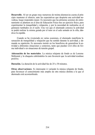 Desarrollo. Al ser un grupo muy numeroso de treinta alumnos/as cuesta al prin-
cipio mantener el silencio, ante las expectativas que despierta una actividad no-
vedosa, luego responden mejor. Es necesario que las primeras sesiones de entre-
namiento se planteen en el área de Educación Física tras un ejercicio físico, para
experimentar la tranquilidad y relajación, y por la necesidad de realizarlas en el
gimnasio tumbados en el suelo. Una vez que el alumnado conozca la actividad
se podrá realizar la misma guiada por el tutor en el aula sentado en la silla, dán-
dose la espalda.

       Cuando se ha vivenciado en varias ocasiones, el alumnado manifiesta la
sensación de tranquilidad y relajación que ha sentido durante la actividad, y de-
manda su repetición. Es necesario insistir en los beneficios de generalizar la ac-
tividad a diferentes situaciones y contextos, tanto que puedan vivir ellos de for-
ma individual o en situaciones de tensión grupal.

Adecuación de los materiales. La música relajante de fondo es de Loreena
McKennit y la chaqueta cubriéndoles la cara favoreció que la actividad resultase
positiva.

Duración. La duración de la actividad fue de 25 o 30 minutos.

Otras observaciones. Es interesante ir variando la música relajante de fondo,
para favorecer el conocimiento más amplio de otra música distinta a la que el
alumnado está acostumbrado.




                                       214
 
