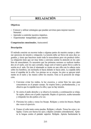 RELAJACIÓN

Objetivos

− Conocer y utilizar estrategias que puedan servirnos para mejorar nuestro
  bienestar.
− Aprender a controlar nuestros impulsos.
− Experimentar tranquilidad y paz interior.

Competencias emocionales. Autocontrol.

Descripción

El método consiste en recorrer todas o algunas partes de nuestro cuerpo y alter-
nar ejercicios de tensión y relajación. La tensión debe ser breve de unos diez se-
gundos, y tiene que hacernos sentir toda la musculatura pero sin producir dolor.
La relajación tiene que ser muy lenta y conviene centrar la atención en los cam-
bios de musculatura. Es necesario que las primeras sesiones se realicen tumba-
dos en el suelo, con los ojos cerrados, luego será el tutor/a quien lleve a cabo la
sesión en el aula. En ésta el alumnado se sienta en una silla con la cabeza recta
sobre los hombros, sin inclinarla ni hacia delante ni hacia atrás. La espalda debe
tocar el espaldar de la silla. Las piernas no se cruzan, los pies se apoyan total-
mente en el suelo y las manos sobre los muslos. Ésta es la posición de relaja-
ción.

   1. Conviene evitar los ruidos, la luz excesiva, y cerrar bien los ojos para
      concentrarse en el propio cuerpo. Se respira lenta y profundamente, y se
      observa que la espalda toca la silla y que no hay tensión.

   2. Se cierra el puño derecho y se observa la tensión, a continuación se relaja.
      Se repite, ahora con el puño izquierdo. Repite el ejercicio, acaba tensando
      y relajando los dos puños a la vez.

   3. Flexiona los codos y tensa los bíceps. Relájate y estira los brazos. Repite
      dos veces el ejercicio.

   4. Frunce el ceño tanto como puedas. Relájate y alísalo. Tensa las cejas y re-
      lájalas. Cierra con fuerza los ojos y déjalos cerrados cómodamente. Aprie-
      ta la lengua contra el paladar superior. Relájala. Aprieta fuertemente la


                                       215
 