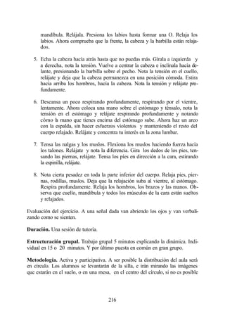 mandíbula. Relájala. Presiona los labios hasta formar una O. Relaja los
      labios. Ahora comprueba que la frente, la cabeza y la barbilla están relaja-
      dos.

   5. Echa la cabeza hacía atrás hasta que no puedas más. Gírala a izquierda y
      a derecha, nota la tensión. Vuelve a centrar la cabeza e inclínala hacía de-
      lante, presionando la barbilla sobre el pecho. Nota la tensión en el cuello,
      relájate y deja que la cabeza permanezca en una posición cómoda. Estira
      hacía arriba los hombros, hacía la cabeza. Nota la tensión y relájate pro-
      fundamente.

   6. Descansa un poco respirando profundamente, respirando por el vientre,
      lentamente. Ahora coloca una mano sobre el estómago y ténsalo, nota la
      tensión en el estómago y relájate respirando profundamente y notando
      cómo la mano que tienes encima del estómago sube. Ahora haz un arco
      con la espalda, sin hacer esfuerzos violentos y manteniendo el resto del
      cuerpo relajado. Relájate y concentra tu interés en la zona lumbar.

   7. Tensa las nalgas y los muslos. Flexiona los muslos haciendo fuerza hacía
      los talones. Relájate y nota la diferencia. Gira los dedos de los pies, ten-
      sando las piernas, relájate. Tensa los píes en dirección a la cara, estirando
      la espinilla, relájate.

   8. Nota cierta pesadez en toda la parte inferior del cuerpo. Relaja pies, pier-
      nas, rodillas, muslos. Deja que la relajación suba al vientre, al estómago.
      Respira profundamente. Relaja los hombros, los brazos y las manos. Ob-
      serva que cuello, mandíbula y todos los músculos de la cara están sueltos
      y relajados.

Evaluación del ejercicio. A una señal dada van abriendo los ojos y van verbali-
zando como se sienten.

Duración. Una sesión de tutoría.

Estructuración grupal. Trabajo grupal 5 minutos explicando la dinámica. Indi-
vidual en 15 o 20 minutos. Y por último puesta en común en gran grupo.

Metodología. Activa y participativa. A ser posible la distribución del aula será
en círculo. Los alumnos se levantarán de la silla, e irán mirando las imágenes
que estarán en el suelo, o en una mesa, en el centro del círculo, si no es posible




                                       216
 