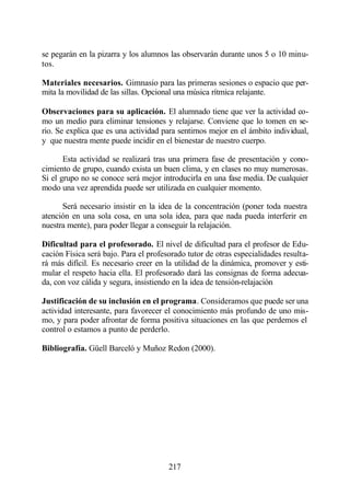 se pegarán en la pizarra y los alumnos las observarán durante unos 5 o 10 minu-
tos.

Materiales necesarios. Gimnasio para las primeras sesiones o espacio que per-
mita la movilidad de las sillas. Opcional una música rítmica relajante.

Observaciones para su aplicación. El alumnado tiene que ver la actividad co-
mo un medio para eliminar tensiones y relajarse. Conviene que lo tomen en se-
rio. Se explica que es una actividad para sentirnos mejor en el ámbito individual,
y que nuestra mente puede incidir en el bienestar de nuestro cuerpo.

       Esta actividad se realizará tras una primera fase de presentación y cono-
cimiento de grupo, cuando exista un buen clima, y en clases no muy numerosas.
Si el grupo no se conoce será mejor introducirla en una fase media. De cualquier
modo una vez aprendida puede ser utilizada en cualquier momento.

      Será necesario insistir en la idea de la concentración (poner toda nuestra
atención en una sola cosa, en una sola idea, para que nada pueda interferir en
nuestra mente), para poder llegar a conseguir la relajación.

Dificultad para el profesorado. El nivel de dificultad para el profesor de Edu-
cación Física será bajo. Para el profesorado tutor de otras especialidades resulta-
rá más difícil. Es necesario creer en la utilidad de la dinámica, promover y esti-
mular el respeto hacia ella. El profesorado dará las consignas de forma adecua-
da, con voz cálida y segura, insistiendo en la idea de tensión-relajación

Justificación de su inclusión en el programa. Consideramos que puede ser una
actividad interesante, para favorecer el conocimiento más profundo de uno mis-
mo, y para poder afrontar de forma positiva situaciones en las que perdemos el
control o estamos a punto de perderlo.

Bibliografía. Güell Barceló y Muñoz Redon (2000).




                                       217
 