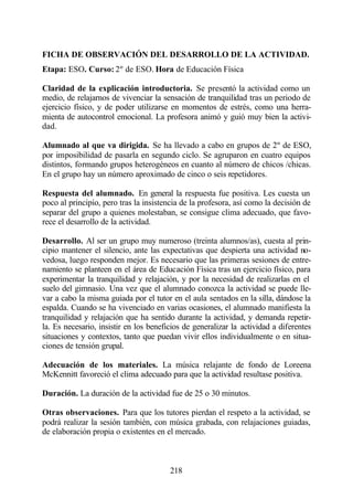 FICHA DE OBSERVACIÓN DEL DESARROLLO DE LA ACTIVIDAD.
Etapa: ESO. Curso: 2º de ESO. Hora de Educación Física

Claridad de la explicación introductoria. Se presentó la actividad como un
medio, de relajarnos de vivenciar la sensación de tranquilidad tras un periodo de
ejercicio físico, y de poder utilizarse en momentos de estrés, como una herra-
mienta de autocontrol emocional. La profesora animó y guió muy bien la activi-
dad.

Alumnado al que va dirigida. Se ha llevado a cabo en grupos de 2º de ESO,
por imposibilidad de pasarla en segundo ciclo. Se agruparon en cuatro equipos
distintos, formando grupos heterogéneos en cuanto al número de chicos /chicas.
En el grupo hay un número aproximado de cinco o seis repetidores.

Respuesta del alumnado. En general la respuesta fue positiva. Les cuesta un
poco al principio, pero tras la insistencia de la profesora, así como la decisión de
separar del grupo a quienes molestaban, se consigue clima adecuado, que favo-
rece el desarrollo de la actividad.

Desarrollo. Al ser un grupo muy numeroso (treinta alumnos/as), cuesta al prin-
cipio mantener el silencio, ante las expectativas que despierta una actividad no-
vedosa, luego responden mejor. Es necesario que las primeras sesiones de entre-
namiento se planteen en el área de Educación Física tras un ejercicio físico, para
experimentar la tranquilidad y relajación, y por la necesidad de realizarlas en el
suelo del gimnasio. Una vez que el alumnado conozca la actividad se puede lle-
var a cabo la misma guiada por el tutor en el aula sentados en la silla, dándose la
espalda. Cuando se ha vivenciado en varias ocasiones, el alumnado manifiesta la
tranquilidad y relajación que ha sentido durante la actividad, y demanda repetir-
la. Es necesario, insistir en los beneficios de generalizar la actividad a diferentes
situaciones y contextos, tanto que puedan vivir ellos individualmente o en situa-
ciones de tensión grupal.

Adecuación de los materiales. La música relajante de fondo de Loreena
McKennitt favoreció el clima adecuado para que la actividad resultase positiva.

Duración. La duración de la actividad fue de 25 o 30 minutos.

Otras observaciones. Para que los tutores pierdan el respeto a la actividad, se
podrá realizar la sesión también, con música grabada, con relajaciones guiadas,
de elaboración propia o existentes en el mercado.



                                        218
 