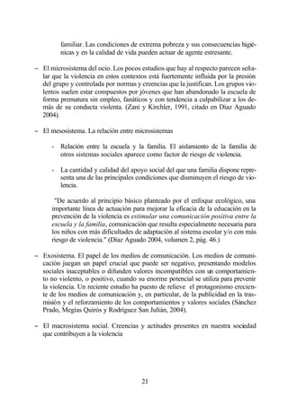 familiar. Las condiciones de extrema pobreza y sus consecuencias higié-
         nicas y en la calidad de vida pueden actuar de agente estresante.

− El microsistema del ocio. Los pocos estudios que hay al respecto parecen seña-
  lar que la violencia en estos contextos está fuertemente influida por la presión
  del grupo y controlada por normas y creencias que la justifican. Los grupos vio-
  lentos suelen estar compuestos por jóvenes que han abandonado la escuela de
  forma prematura sin empleo, fanáticos y con tendencia a culpabilizar a los de-
  más de su conducta violenta. (Zani y Kirchler, 1991, citado en Díaz Aguado
  2004).

− El mesosistema. La relación entre microsistemas

      - Relación entre la escuela y la familia. El aislamiento de la familia de
        otros sistemas sociales aparece como factor de riesgo de violencia.

      - La cantidad y calidad del apoyo social del que una familia dispone repre-
        senta una de las principales condiciones que disminuyen el riesgo de vio-
        lencia.

       "De acuerdo al principio básico planteado por el enfoque ecológico, una
      importante línea de actuación para mejorar la eficacia de la educación en la
      prevención de la violencia es estimular una comunicación positiva entre la
      escuela y la familia, comunicación que resulta especialmente necesaria para
      los niños con más dificultades de adaptación al sistema escolar y/o con más
      riesgo de violencia." (Díaz Aguado 2004, volumen 2, pág. 46.)

− Exosistema. El papel de los medios de comunicación. Los medios de comuni-
  cación juegan un papel crucial que puede ser negativo, presentando modelos
  sociales inaceptables o difunden valores incompatibles con un comportamien-
  to no violento, o positivo, cuando su enorme potencial se utiliza para prevenir
  la violencia. Un reciente estudio ha puesto de relieve el protagonismo crecien-
  te de los medios de comunicación y, en particular, de la publicidad en la tras-
  misión y el reforzamiento de los comportamientos y valores sociales (Sánchez
  Prado, Megías Quirós y Rodríguez San Julián, 2004).

− El macrosistema social. Creencias y actitudes presentes en nuestra sociedad
  que contribuyen a la violencia




                                       21
 