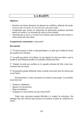 LA RAZÓN
Objetivos

− Practicar una forma alternativa de plantear los conflictos, diferente del mode-
  lo uno/a tiene la razón y la otra persona está equivocada.
− Comprender que, incluso en situaciones de desacuerdo, podemos encontrar
  puntos en común o ver una parte de razón en los/as demás.
− Aprender que es uno/a, y no tanto los/as demás, quien decide cómo sentirse y
  cómo actuar ante una crítica.

Competencias emocionales. Autocontrol.

Descripción

1º. El tutor/a reparte un folio a cada participante y le pide que lo doble de forma
que queden tres columnas.

2º. Les pide que piense en la última vez que alguien les hizo una crítica y que la
escriba lo más fielmente posible en la primera columna del folio.

3º. Después les pide que escriban en la segunda columna del folio cómo reac-
cionaron ante esa crítica.

4º. En pequeños grupos debatirán cómo se puede reaccionar ante las críticas que
se nos hacen.

      Posteriormente, se hace una puesta en común al gran grupo. Las posibles
reacciones son:

−   Irritarnos, enfadarnos...
−   Ignorar a la otra persona.
−   Dejar de hablarnos.
−   Vengarnos en otra ocasión con una crítica hostil.

       Todas estas reacciones pueden dificultar y/o romper las relaciones. Sin
embargo hay otra solución que consiste en reconocer la parte de verdad de esa
crítica.




                                       219
 