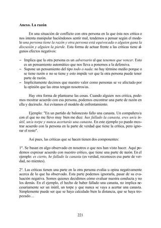 Anexo. La razón

      En una situación de conflicto con otra persona en la que ésta nos critica o
nos intenta manipular haciéndonos sentir mal, tendemos a pensar según el mode-
lo una persona tiene la razón y otra persona está equivocada o alguien gana la
discusión y alguien la pierde. Esta forma de actuar frente a las críticas tiene al-
gunos efectos negativos:

− Implica que la otra persona es un adversario al que tenemos que vencer. Esto
  es un pensamiento automático que nos lleva a ponernos a la defensiva.
− Supone un pensamiento del tipo todo o nada: no hay término medio porque o
  se tiene razón o no se tiene y esto impide ver que la otra persona puede tener
  parte de razón.
− Implícitamente decimos que nuestro valor como personas se ve afectado por
  la opinión que las otras tengan nosotros/as.

       Hay otra forma de plantearse las cosas. Cuando alguien nos critica, pode-
mos mostrar acuerdo con esa persona, podemos encontrar una parte de razón en
ella y decírselo. Así evitamos el modelo de enfrentamiento.

        Ejemplo: "En un partido de baloncesto fallo una canasta. Un compañero/a
con el que no me llevo muy bien me dice: has fallado la canasta, eres un/a in-
útil, un/a torpe y nunca acertarás una canasta. En este ejemplo yo puedo mos-
trar acuerdo con la persona en la parte de verdad que tiene la crítica, pero igno-
rar el resto".

      Así pues, las críticas que se hacen tienen dos componentes:

1º. Se basan en algo observado en nosotros o que nos han visto hacer. Aquí po-
demos expresar acuerdo con nuestro crítico, que tiene una parte de razón. En el
ejemplo: es cierto, he fallado la canasta (es verdad, reconoces esa parte de ver-
dad, no mientes).

2º. Las críticas tienen una parte en la otra persona evalúa u opina negativamente
acerca de lo que ha observado. Esta parte podemos ignorarla, pasar de su eva-
luación negativa. Somos quienes decidimos cómo evaluar nuestra conducta y no
los demás. En el ejemplo, el hecho de haber fallado una canasta, no implica ne-
cesariamente ser un inútil, un torpe y que nunca se vaya a acertar una canasta.
Simplemente puede ser que se haya calculado bien la distancia, que se haya tro-
pezado…



                                       221
 