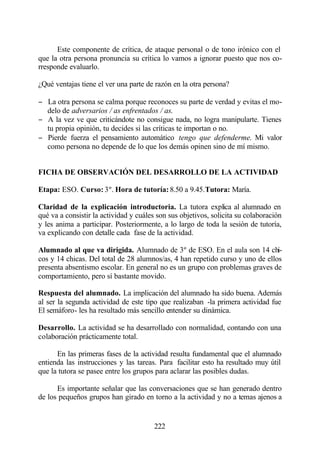 Este componente de crítica, de ataque personal o de tono irónico con el
que la otra persona pronuncia su crítica lo vamos a ignorar puesto que nos co-
rresponde evaluarlo.

¿Qué ventajas tiene el ver una parte de razón en la otra persona?

− La otra persona se calma porque reconoces su parte de verdad y evitas el mo-
  delo de adversarios / as enfrentados / as.
− A la vez ve que criticándote no consigue nada, no logra manipularte. Tienes
  tu propia opinión, tu decides si las críticas te importan o no.
− Pierde fuerza el pensamiento automático tengo que defenderme. Mi valor
  como persona no depende de lo que los demás opinen sino de mí mismo.


FICHA DE OBSERVACIÓN DEL DESARROLLO DE LA ACTIVIDAD

Etapa: ESO. Curso: 3º. Hora de tutoría: 8.50 a 9.45.Tutora: María.

Claridad de la explicación introductoria. La tutora explica al alumnado en
qué va a consistir la actividad y cuáles son sus objetivos, solicita su colaboración
y les anima a participar. Posteriormente, a lo largo de toda la sesión de tutoría,
va explicando con detalle cada fase de la actividad.

Alumnado al que va dirigida. Alumnado de 3º de ESO. En el aula son 14 chi-
cos y 14 chicas. Del total de 28 alumnos/as, 4 han repetido curso y uno de ellos
presenta absentismo escolar. En general no es un grupo con problemas graves de
comportamiento, pero sí bastante movido.

Respuesta del alumnado. La implicación del alumnado ha sido buena. Además
al ser la segunda actividad de este tipo que realizaban -la primera actividad fue
El semáforo- les ha resultado más sencillo entender su dinámica.

Desarrollo. La actividad se ha desarrollado con normalidad, contando con una
colaboración prácticamente total.

      En las primeras fases de la actividad resulta fundamental que el alumnado
entienda las instrucciones y las tareas. Para facilitar esto ha resultado muy útil
que la tutora se pasee entre los grupos para aclarar las posibles dudas.

      Es importante señalar que las conversaciones que se han generado dentro
de los pequeños grupos han girado en torno a la actividad y no a temas ajenos a


                                        222
 