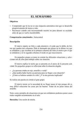 EL SEMÁFORO
Objetivos

− Comprender que la ira no es una respuesta automática sino que se desarrolla
  progresivamente de menos a más.
− Reconocer cuándo está incrementando nuestra ira para detener su escalada
  antes de que se vuelva incontrolable.

Competencias emocionales. Autocontrol.

Descripción

      El tutor/a reparte un folio a cada alumno/a y le pide que lo doble, de for-
ma que queden tres columnas. Pide al alumnado que piense en la última vez que
se enfadaron y que escriban en la primera columna del folio el motivo por el que
se enfadaron y en la segunda columna el modo en que reaccionaron.

      En pequeños grupos se pone en común las diferentes situaciones y selec-
cionan una de ellas para trabajar sobre esa situación.

      El tutor/a explica la teoría que se presenta en el anexo de la presente acti-
vidad. En pequeños grupos se reflexiona sobre la situación elegida:

− ¿La persona estaba en rojo, amarillo o verde?
− ¿Qué podría haber hecho esa persona para no llegar a esa situación?
− ¿Cómo se hubiera sentido él o ella? ¿Y la otra persona implicada?

Se realiza una puesta en común al gran grupo.

      El tutor/a insiste en la necesidad de no llegar nunca al rojo porque ahí es
muy difícil solucionar las cosas por las buenas. Tratar de no pasar nunca del
amarillo.

Nota: como ejemplos de situaciones en que nos enfadamos podemos poner casos
reales surgidos recientemente en el aula.

Duración. Una sesión de tutoría.



                                       224
 