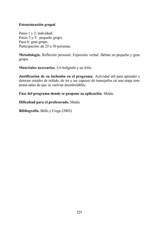 Estructuración grupal

Pasos 1 y 2: individual.
Pasos 3 y 5: pequeño grupo.
Paso 6: gran grupo.
Participación: de 25 a 30 personas.

Metodología. Reflexión personal. Expresión verbal. Debate en pequeño y gran
grupo.

Materiales necesarios. Un bolígrafo y un folio.

Justificación de su inclusión en el programa. Actividad útil para aprender a
detectar estados de enfado, de ira y ser capaces de manejarlos en una etapa tem-
prana antes de que se vuelvan incontrolables.

Fase del programa donde se propone su aplicación. Media.

Dificultad para el profesorado. Media.

Bibliografía. Bello y Crego (2003).




                                      225
 