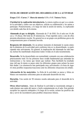 FICHA DE OBSERVACIÓN DEL DESARROLLO DE LA ACTIVIDAD

Etapa: ESO. Curso: 3º. Hora de tutoría: 8.50 a 9.45. Tutora: María.

Claridad de la explicación introductoria. La tutora explica en qué va a consis-
tir la actividad y cuáles son sus objetivos, solicita su colaboración y les anima a
participar. Posteriormente, a lo largo de toda la sesión de tutoría, va explicando
con detalle cada fase de la misma.

Alumnado al que va dirigida. Alumnado de 3º de ESO. En el aula son 14 chi-
cos y 14 chicas. Del total de 28 alumnos/as, 4 han repetido curso y uno de ellos
presenta absentismo escolar. En general no es un grupo con problemas graves de
comportamiento pero sí bastante movido.

Respuesta del alumnado. En un primer momento al alumnado le cuesta enten-
der la dinámica de la actividad, pero conforme ésta se va desarrollando, va parti-
cipando más activamente. En general, la implicación del alumnado ha sido bue-
na; incluso ha manifestado situaciones reales vividas en el aula recientemente.

Desarrollo. Se ha desarrollado con normalidad, contando con una colaboración
prácticamente total. En las primeras fases resulta fundamental que entiendan las
instrucciones y las tareas que tienen que realizar. Para facilitarlo ha resultado
muy útil que la tutora se pasee entre los diferentes grupos para aclarar las posi-
bles dudas. Los alumnos/as han participado muy activamente a la hora de suge-
rir otras posibles respuestas/reacciones ante las diferentes situaciones de enfado.

Adecuación de los materiales. La ficha de la actividad, su anexo y folios en
blanco son materiales suficientes para un adecuado desarrollo de ésta.

Duración. Una sesión de 50 minutos resulta adecuada para el desarrollo de la
actividad.

Otras observaciones. Antes de finalizar la actividad se recomienda entregar a
cada alumno una copia del anexo y leerlo conjuntamente en el aula. Esto permite
recopilar los aspectos trabajados a lo largo de la sesión, aclarar las posibles du-
das y servir de recordatorio para posibles situaciones futuras.




                                       227
 