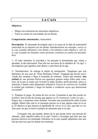 LA CAJA
Objetivos

− Dirigir con conciencia las reacciones impulsivas.
− Tener en cuenta las necesidades de los demás.

Competencias emocionales. Autocontrol.

Descripción. El alumnado investigará cuál es la causa de la falta de autocontrol
emocional en su relación con los demás. Introduciremos un concepto: entrar en
la caja (cuando utilizamos a los demás y los tratamos como objetos) y salir de
la caja (cuando los tratamos como personas y tenemos en cuenta sus necesida-
des).

1.- El tutor introduce la actividad y les presenta la herramienta que vamos a
aprender, la del autocontrol. Para ello nos servimos de la metáfora de “la caja” e
investigamos qué significa estar dentro y estar fuera de la caja.

2.- Nominaciones. Se entrega la tarjeta de nominación. “Imaginaos que sois
habitantes de una casa de “Gran Hermano-Virtual”. Imaginad que lleváis convi-
viendo dos semanas y llega el momento de nominar. Tenéis que nominar una
actitud de una persona ficticia (no queremos generar malos rollos entre voso-
tros), de la que os tenéis que inventar la edad, nombre, perfil personal, cómo se
relaciona. Cuando estéis preparados rellenad la Tarjeta de nominación: Escribid
la actitud que nomináis y luego los hechos o conductas suyas que demuestran
esa actitud”.

3.- Preparan el juego. Se juntan de tres en tres. Comentan lo que han escrito en
la ficha y leen la lista de escenas que aparece en Yo nominaría a todos los que….
Eligen una, o proponen otras distintas. Inventan una escenificación sobre el tema
elegido. Deben fijar cuál es el momento preciso en el que alguien entra en la ca-
ja. El objetivo es que intuyan el significado de entrar en la caja, que den su ver-
sión, pero sin que el tutor/a explique de antemano qué es la caja.

      Conseguir una caja grande, dentro de la que pueda entrar una persona fá-
cilmente. ¿Qué significa entrar en la caja? Vamos a investigar qué hace que una
persona merezca ser nominada. Entramos en la caja cuando adoptamos una acti-
tud que provoca que los demás nos nominen.



                                       228
 