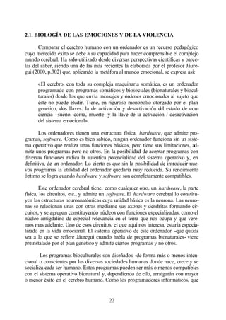 2.1. BIOLOGÍA DE LAS EMOCIONES Y DE LA VIOLENCIA

       Comparar el cerebro humano con un ordenador es un recurso pedagógico
cuyo merecido éxito se debe a su capacidad para hacer comprensible el complejo
mundo cerebral. Ha sido utilizado desde diversas perspectivas científicas y parce-
las del saber, siendo una de las más recientes la elaborada por el profesor Jáure-
gui (2000, p.302) que, aplicando la metáfora al mundo emocional, se expresa así:

      «El cerebro, con toda su compleja maquinaria somática, es un ordenador
      programado con programas somáticos y biosociales (bionaturales y biocul-
      turales) desde los que envía mensajes y órdenes emocionales al sujeto que
      éste no puede eludir. Tiene, en riguroso monopolio otorgado por el plan
      genético, dos llaves: la de activación y desactivación del estado de con-
      ciencia –sueño, coma, muerte- y la llave de la activación / desactivación
      del sistema emocional».

       Los ordenadores tienen una estructura física, hardware, que admite pro-
gramas, software. Como es bien sabido, ningún ordenador funciona sin un siste-
ma operativo que realiza unas funciones básicas, pero tiene sus limitaciones, ad-
mite unos programas pero no otros. En la posibilidad de aceptar programas con
diversas funciones radica la auténtica potencialidad del sistema operativo y, en
definitiva, de un ordenador. Lo cierto es que sin la posibilidad de introducir nue-
vos programas la utilidad del ordenador quedaría muy reducida. Su rendimiento
óptimo se logra cuando hardware y software son completamente compatibles.

       Este ordenador cerebral tiene, como cualquier otro, un hardware, la parte
física, los circuitos, etc., y admite un software. El hardware cerebral lo constitu-
yen las estructuras neuroanatómicas cuya unidad básica es la neurona. Las neuro-
nas se relacionan unas con otras mediante sus axones y dendritas formando cir-
cuitos, y se agrupan constituyendo núcleos con funciones especializadas, como el
núcleo amigdalino de especial relevancia en el tema que nos ocupa y que vere-
mos mas adelante. Uno de esos circuitos, el que aquí nos interesa, estaría especia-
lizado en la vida emocional. El sistema operativo de este ordenador -que quizás
sea a lo que se refiere Jáuregui cuando habla de programas bionaturales- viene
preinstalado por el plan genético y admite ciertos programas y no otros.

       Los programas bioculturales son diseñados -de forma más o menos inten-
cional o consciente- por las diversas sociedades humanas donde nace, crece y se
socializa cada ser humano. Estos programas pueden ser más o menos compatibles
con el sistema operativo bionatural y, dependiendo de ello, arraigarán con mayor
o menor éxito en el cerebro humano. Como los programadores informáticos, que


                                        22
 