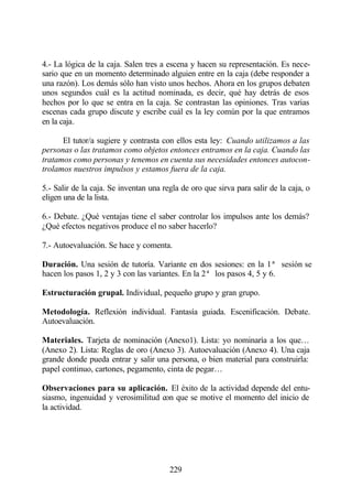4.- La lógica de la caja. Salen tres a escena y hacen su representación. Es nece-
sario que en un momento determinado alguien entre en la caja (debe responder a
una razón). Los demás sólo han visto unos hechos. Ahora en los grupos debaten
unos segundos cuál es la actitud nominada, es decir, qué hay detrás de esos
hechos por lo que se entra en la caja. Se contrastan las opiniones. Tras varias
escenas cada grupo discute y escribe cuál es la ley común por la que entramos
en la caja.

      El tutor/a sugiere y contrasta con ellos esta ley: Cuando utilizamos a las
personas o las tratamos como objetos entonces entramos en la caja. Cuando las
tratamos como personas y tenemos en cuenta sus necesidades entonces autocon-
trolamos nuestros impulsos y estamos fuera de la caja.

5.- Salir de la caja. Se inventan una regla de oro que sirva para salir de la caja, o
eligen una de la lista.

6.- Debate. ¿Qué ventajas tiene el saber controlar los impulsos ante los demás?
¿Qué efectos negativos produce el no saber hacerlo?

7.- Autoevaluación. Se hace y comenta.

Duración. Una sesión de tutoría. Variante en dos sesiones: en la 1ª sesión se
hacen los pasos 1, 2 y 3 con las variantes. En la 2ª los pasos 4, 5 y 6.

Estructuración grupal. Individual, pequeño grupo y gran grupo.

Metodología. Reflexión individual. Fantasía guiada. Escenificación. Debate.
Autoevaluación.

Materiales. Tarjeta de nominación (Anexo1). Lista: yo nominaría a los que…
(Anexo 2). Lista: Reglas de oro (Anexo 3). Autoevaluación (Anexo 4). Una caja
grande donde pueda entrar y salir una persona, o bien material para construirla:
papel continuo, cartones, pegamento, cinta de pegar…

Observaciones para su aplicación. El éxito de la actividad depende del entu-
siasmo, ingenuidad y verosimilitud con que se motive el momento del inicio de
la actividad.




                                        229
 