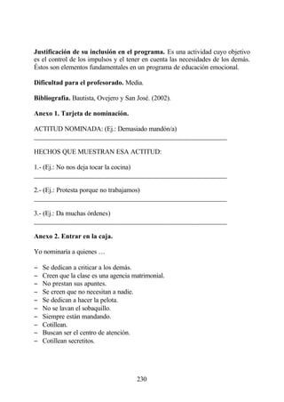 Justificación de su inclusión en el programa. Es una actividad cuyo objetivo
es el control de los impulsos y el tener en cuenta las necesidades de los demás.
Éstos son elementos fundamentales en un programa de educación emocional.

Dificultad para el profesorado. Media.

Bibliografía. Bautista, Ovejero y San José. (2002).

Anexo 1. Tarjeta de nominación.

ACTITUD NOMINADA: (Ej.: Demasiado mandón/a)
______________________________________________________

HECHOS QUE MUESTRAN ESA ACTITUD:

1.- (Ej.: No nos deja tocar la cocina)
______________________________________________________

2.- (Ej.: Protesta porque no trabajamos)
______________________________________________________

3.- (Ej.: Da muchas órdenes)
______________________________________________________

Anexo 2. Entrar en la caja.

Yo nominaría a quienes …

−   Se dedican a criticar a los demás.
−   Creen que la clase es una agencia matrimonial.
−   No prestan sus apuntes.
−   Se creen que no necesitan a nadie.
−   Se dedican a hacer la pelota.
−   No se lavan el sobaquillo.
−   Siempre están mandando.
−   Cotillean.
−   Buscan ser el centro de atención.
−   Cotillean secretitos.




                                       230
 