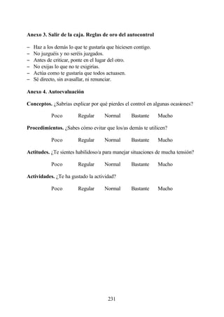 Anexo 3. Salir de la caja. Reglas de oro del autocontrol

−   Haz a los demás lo que te gustaría que hiciesen contigo.
−   No juzguéis y no seréis juzgados.
−   Antes de criticar, ponte en el lugar del otro.
−   No exijas lo que no te exigirías.
−   Actúa como te gustaría que todos actuasen.
−   Sé directo, sin avasallar, ni renunciar.

Anexo 4. Autoevaluación

Conceptos. ¿Sabrías explicar por qué pierdes el control en algunas ocasiones?

            Poco         Regular     Normal       Bastante     Mucho

Procedimientos. ¿Sabes cómo evitar que los/as demás te utilicen?

            Poco         Regular     Normal       Bastante     Mucho

Actitudes. ¿Te sientes habilidoso/a para manejar situaciones de mucha tensión?

            Poco         Regular     Normal       Bastante     Mucho

Actividades. ¿Te ha gustado la actividad?

            Poco         Regular     Normal       Bastante     Mucho




                                       231
 