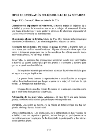 FICHA DE OBSERVACIÓN DEL DESARROLLO DE LA ACTIVIDAD

Etapa: ESO. Curso: 4º. Hora de tutoría: 14.20 h.

Claridad de la explicación introductoria. El tutor/a explica los objetivos de la
actividad y presenta la herramienta que se va a trabajar: el autocontrol. Realiza
una buena introducción y logra captar la atención del alumnado al presentar el
Gran hermano virtual y las nominaciones.

El alumnado al que va dirigida. Grupo de 4º de ESO bastante cohesionado que
cuenta con 26 alumnos/as. Una alumna repetidora. Mayoría de chicas.

Respuesta del alumnado. De entrada les parece divertido y diferente, pero les
corta tener que realizar escenificaciones. Algunos alumnos/as dicen que ellos
hacen el trabajo de grupo pero que no lo escenifican. Las chicas son más lanza-
das y sí les apetece. No se obligó a nadie.

Desarrollo. Al principio las nominaciones empiezan siendo muy superficiales,
el tutor se da cuenta cuando pasa por los grupos y lo comenta y advierte para
que no se queden en banalidades.

       Es importante resaltar que nominamos actitudes de personas ficticias para
así lograr una mayor implicación.

      Un punto fuerte durante la representación o escenificación es averiguar
cuál es la actitud nominada por la que se entra en la caja y el contraste de opi-
niones. La participación fue muy alta.

       El grupo llegó a una ley común de entrada en la caja que coincidía con la
que el tutor tiene en el guión de la actividad.

Adecuación de los materiales. Adecuados. El tutor llevó una caja bastante
grande y no hubo necesidad de perder tiempo construyendo una.

Duración. Una sesión de tutoría. No se realizó el debate porque éste fue sur-
giendo a lo largo de toda la actividad.

Otras observaciones. Los alumnos/as, en la autoevaluación, han valorado la
actividad como una experiencia positiva, incluso los que no participaron en las
escenificaciones por vergüenza. Se ha fomentado la participación y las interac-
ciones entre el grupo.



                                      232
 