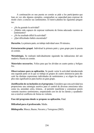 A continuación en una puesta en común se pide a los participantes que
lean en voz alta algunos ejemplos, comprueben su capacidad para expresar de
modo claro y conciso sus sentimientos. El tutor/a plantea las siguientes pregun-
tas:

− ¿Os ha gustado la actividad?
− ¿Habéis sido capaces de expresar realmente de forma adecuada vuestros re-
  sentimientos?
− ¿Os ha resultado difícil la actividad?
− ¿Qué dificultades habéis encontrado?

Duración. La primera parte, en trabajo individual unos 30 minutos.

Estructuración grupal. Individual la primera parte y gran grupo para la puesta
en común.

Metodología. Se realizará individualmente siguiendo las indicaciones del ani-
mador/a. Puesta en común.

Materiales necesarios. Folios para que los dividan en cuatro partes y bolígra-
fos.

Observaciones para su aplicación. Se puede variar la actividad introduciendo
una segunda parte en la que se trabaja en grupos de cuatro alumnos/as para dis-
cutir las distintas expresiones individuales de sentimientos y se eligen los ejem-
plos más significativos para leerlos en gran grupo.

Justificación de su inclusión en el programa. Considero que esta actividad nos
proporciona una estrategia asertiva para el control de diversas emociones tales
como ira, ansiedad, celos, tristeza... al permitir manifestar y comunicar positi-
vamente nuestros sentimientos, empatizando con los de los demás y ayudándo-
nos a resolver conflictos de forma no violenta.

Fase del programa donde se propone su aplicación. Final.

Dificultad para el profesorado. Media.

Bibliografía. Blasco, Bueno, Navarro y Torregrosa (2002).




                                      234
 