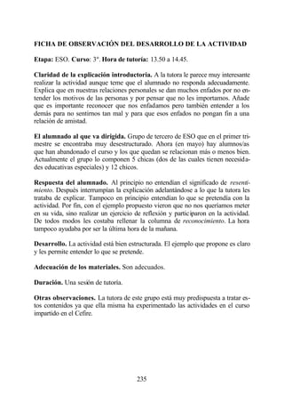 FICHA DE OBSERVACIÓN DEL DESARROLLO DE LA ACTIVIDAD

Etapa: ESO. Curso: 3º. Hora de tutoría: 13.50 a 14.45.

Claridad de la explicación introductoria. A la tutora le parece muy interesante
realizar la actividad aunque teme que el alumnado no responda adecuadamente.
Explica que en nuestras relaciones personales se dan muchos enfados por no en-
tender los motivos de las personas y por pensar que no les importamos. Añade
que es importante reconocer que nos enfadamos pero también entender a los
demás para no sentirnos tan mal y para que esos enfados no pongan fin a una
relación de amistad.

El alumnado al que va dirigida. Grupo de tercero de ESO que en el primer tri-
mestre se encontraba muy desestructurado. Ahora (en mayo) hay alumnos/as
que han abandonado el curso y los que quedan se relacionan más o menos bien.
Actualmente el grupo lo componen 5 chicas (dos de las cuales tienen necesida-
des educativas especiales) y 12 chicos.

Respuesta del alumnado. Al principio no entendían el significado de resenti-
miento. Después interrumpían la explicación adelantándose a lo que la tutora les
trataba de explicar. Tampoco en principio entendían lo que se pretendía con la
actividad. Por fin, con el ejemplo propuesto vieron que no nos queríamos meter
en su vida, sino realizar un ejercicio de reflexión y participaron en la actividad.
De todos modos les costaba rellenar la columna de reconocimiento. La hora
tampoco ayudaba por ser la última hora de la mañana.

Desarrollo. La actividad está bien estructurada. El ejemplo que propone es claro
y les permite entender lo que se pretende.

Adecuación de los materiales. Son adecuados.

Duración. Una sesión de tutoría.

Otras observaciones. La tutora de este grupo está muy predispuesta a tratar es-
tos contenidos ya que ella misma ha experimentado las actividades en el curso
impartido en el Cefire.




                                       235
 