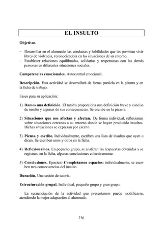 EL INSULTO
Objetivos

− Desarrollar en el alumnado las conductas y habilidades que les permitan vivir
  libres de violencia, reconociéndola en las situaciones de su entorno.
− Establecer relaciones equilibradas, solidarias y respetuosas con las demás
  personas en diferentes situaciones sociales.

Competencias emocionales. Autocontrol emocional.

Descripción. Esta actividad se desarrollará de forma paralela en la pizarra y en
la ficha de trabajo.

Fases para su aplicación:

1) Damos una definición. El tutor/a proporciona una definición breve y concisa
   de insulto y algunas de sus consecuencias. Se escribe en la pizarra.

2) Situaciones que nos afectan y afectan. De forma individual, reflexionan
   sobre situaciones cercanas a su entorno donde se hayan producido insultos.
   Dichas situaciones se expresan por escrito.

3) Piensa y escribe. Individualmente, escriben una lista de insultos que oyen o
   dicen. Se escriben unos y otros en la ficha.

4) Reflexionamos. En pequeño grupo, se analizan las respuestas obtenidas y se
   registran, en la ficha, algunas conclusiones colectivamente.

5) Conclusiones. Ejercicio Completamos espacios: individualmente, se escri-
   ben tres consecuencias del insulto.

Duración. Una sesión de tutoría.

Estructuración grupal. Individual, pequeño grupo y gran grupo.

   La secuenciación de la actividad que presentamos puede modificarse,
atendiendo la mejor adaptación al alumnado.




                                      236
 